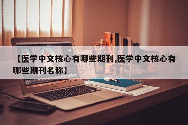 【医学中文核心有哪些期刊,医学中文核心有哪些期刊名称】