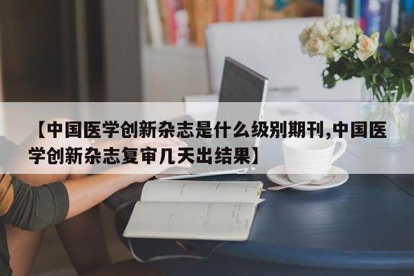 【中国医学创新杂志是什么级别期刊,中国医学创新杂志复审几天出结果】