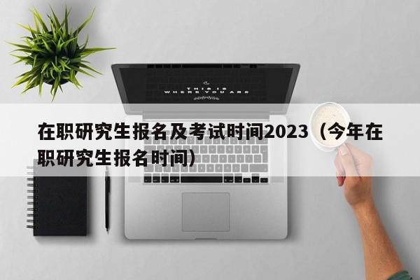 在职研究生报名及考试时间2023(今年在职研究生报名时间)