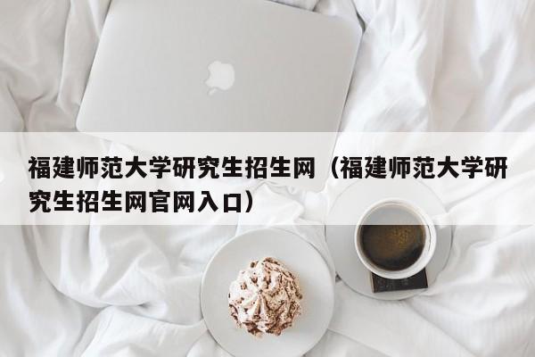 福建师范大学研究生招生网(福建师范大学研究生招生网官网入口)