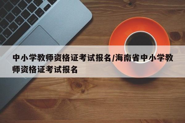 中小学教师资格证考试报名/海南省中小学教师资格证考试报名