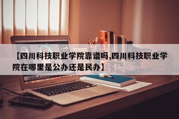 【四川科技职业学院靠谱吗,四川科技职业学院在哪里是公办还是民办】