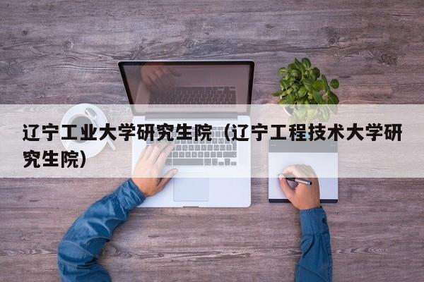 辽宁工业大学研究生院(辽宁工程技术大学研究生院)