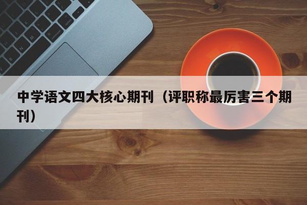 中学语文四大核心期刊(评职称最厉害三个期刊)