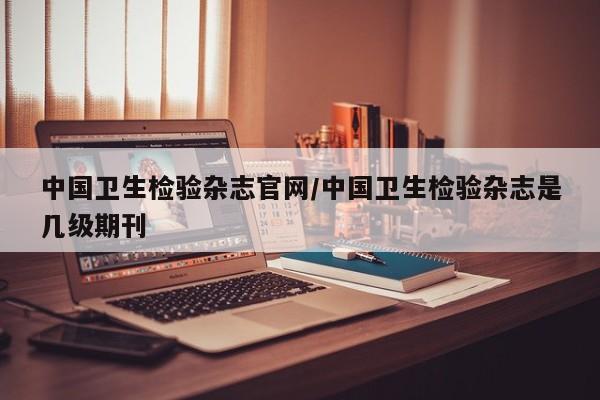 中国卫生检验杂志官网/中国卫生检验杂志是几级期刊