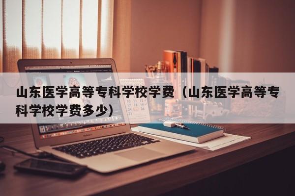 山东医学高等专科学校学费(山东医学高等专科学校学费多少)