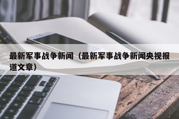 最新军事战争新闻(最新军事战争新闻央视报道文章)