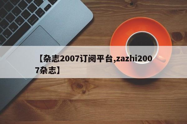 【杂志2007订阅平台,zazhi2007杂志】