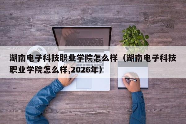 湖南电子科技职业学院怎么样(湖南电子科技职业学院怎么样,2026年)