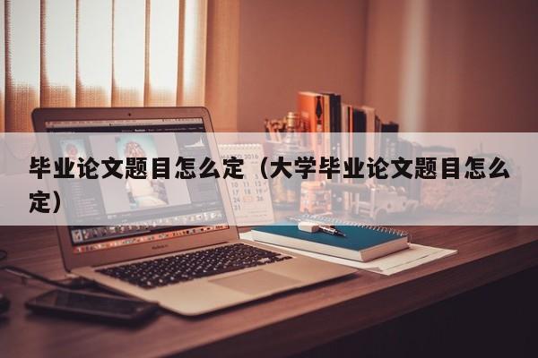 毕业论文题目怎么定(大学毕业论文题目怎么定)