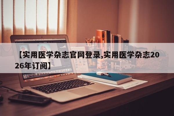 【实用医学杂志官网登录,实用医学杂志2026年订阅】
