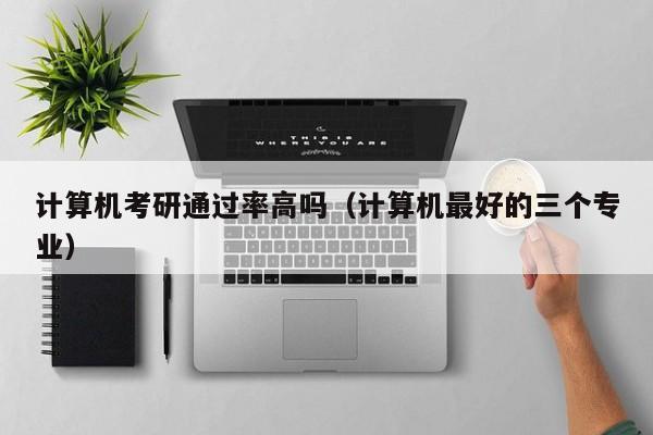 计算机考研通过率高吗(计算机最好的三个专业)