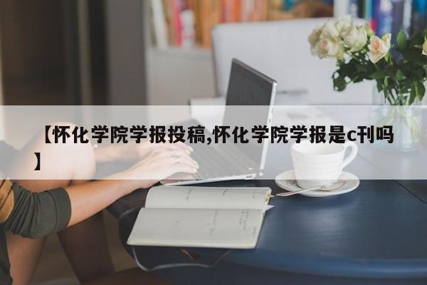 【怀化学院学报投稿,怀化学院学报是c刊吗】