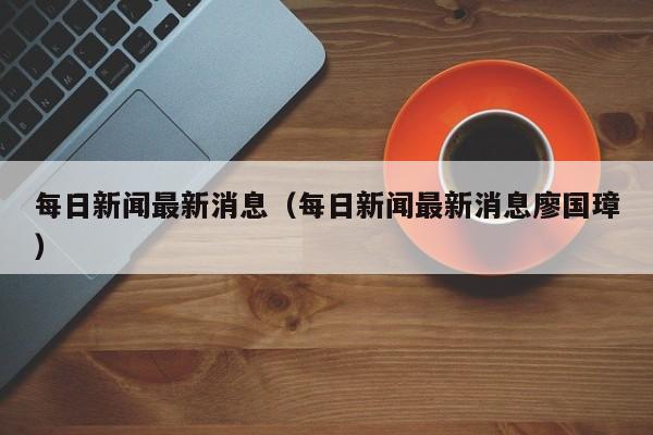 每日新闻最新消息(每日新闻最新消息廖国璋)