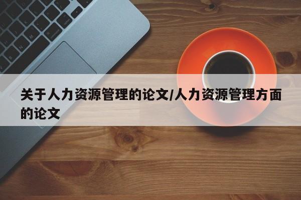 关于人力资源管理的论文/人力资源管理方面的论文