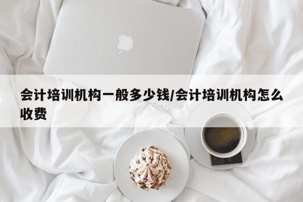 会计培训机构一般多少钱/会计培训机构怎么收费