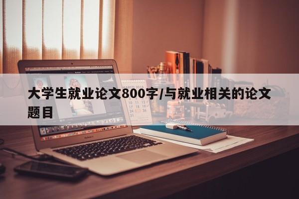 大学生就业论文800字/与就业相关的论文题目