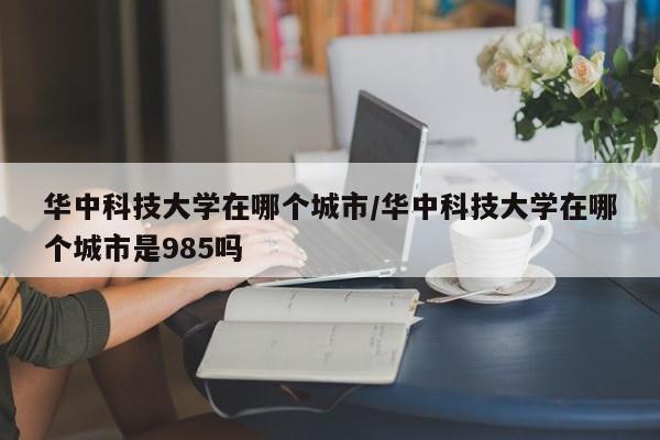 华中科技大学在哪个城市/华中科技大学在哪个城市是985吗