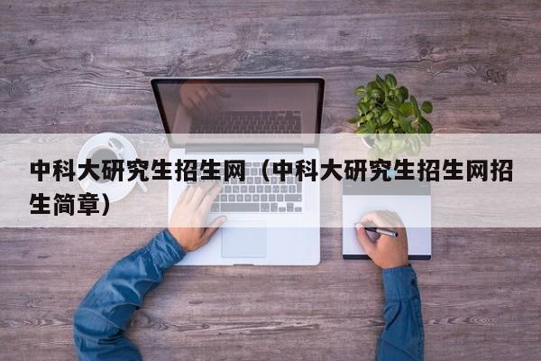 中科大研究生招生网(中科大研究生招生网招生简章)