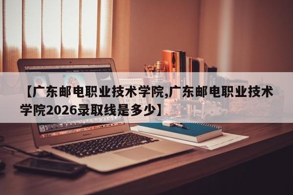【广东邮电职业技术学院,广东邮电职业技术学院2026录取线是多少】