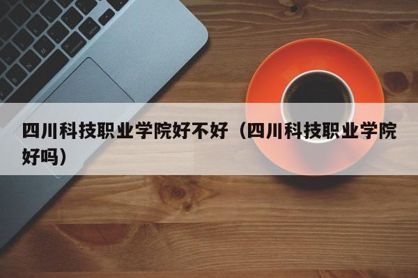 四川科技职业学院好不好(四川科技职业学院好吗)