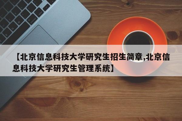 【北京信息科技大学研究生招生简章,北京信息科技大学研究生管理系统】