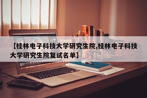 【桂林电子科技大学研究生院,桂林电子科技大学研究生院复试名单】