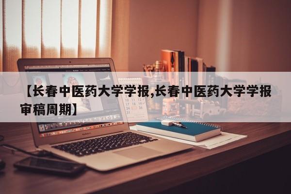 【长春中医药大学学报,长春中医药大学学报审稿周期】