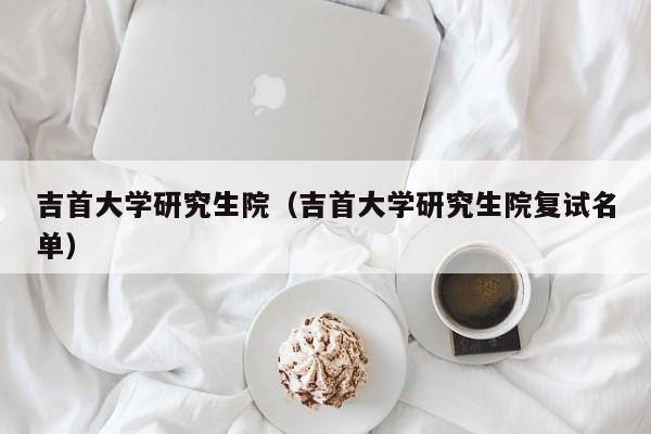 吉首大学研究生院(吉首大学研究生院复试名单)
