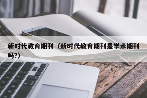 新时代教育期刊(新时代教育期刊是学术期刊吗?)