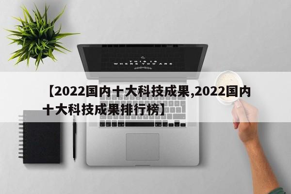 【2022国内十大科技成果,2022国内十大科技成果排行榜】