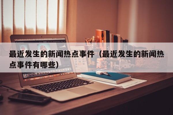 最近发生的新闻热点事件(最近发生的新闻热点事件有哪些)