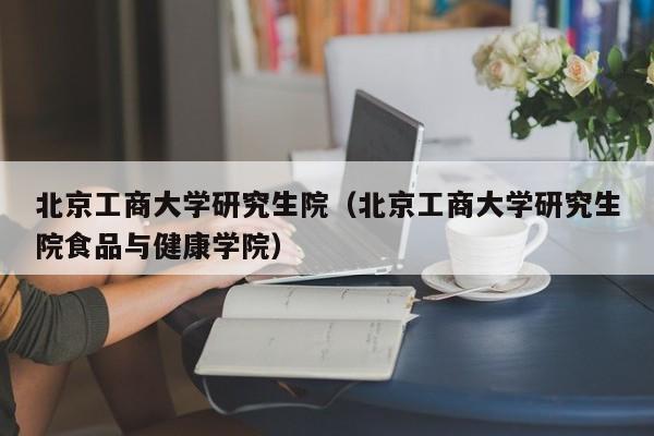 北京工商大学研究生院(北京工商大学研究生院食品与健康学院)