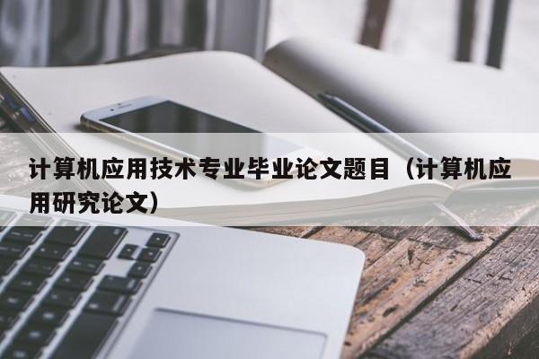 计算机应用技术专业毕业论文题目(计算机应用研究论文)