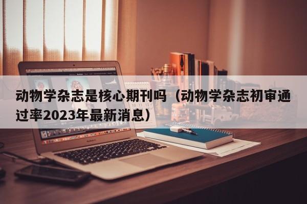 动物学杂志是核心期刊吗(动物学杂志初审通过率2023年最新消息)