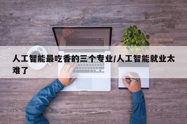 人工智能最吃香的三个专业/人工智能就业太难了
