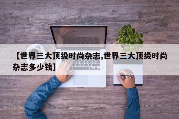 【世界三大顶级时尚杂志,世界三大顶级时尚杂志多少钱】