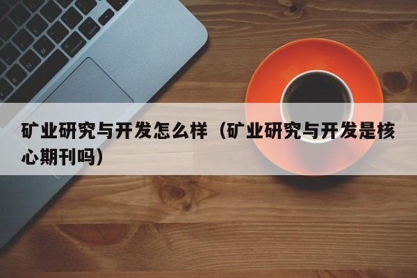 矿业研究与开发怎么样(矿业研究与开发是核心期刊吗)