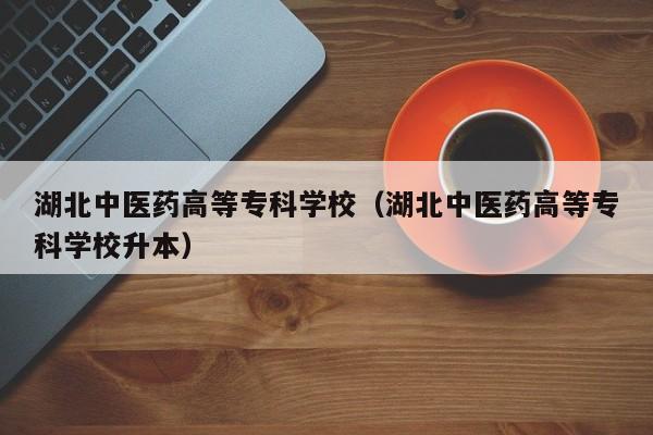 湖北中医药高等专科学校(湖北中医药高等专科学校升本)