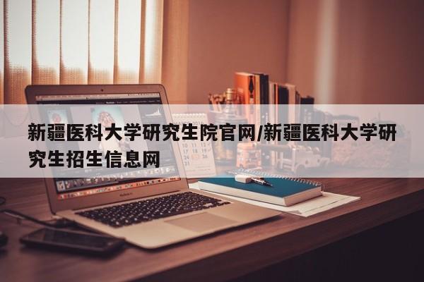 新疆医科大学研究生院官网/新疆医科大学研究生招生信息网
