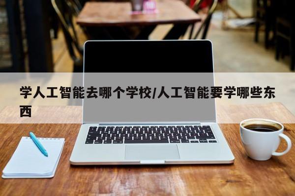 学人工智能去哪个学校/人工智能要学哪些东西
