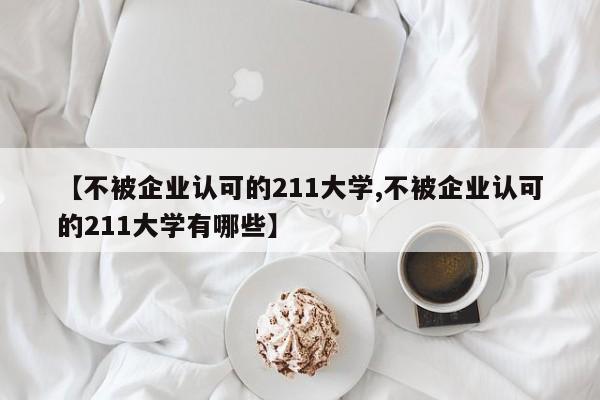 【不被企业认可的211大学,不被企业认可的211大学有哪些】