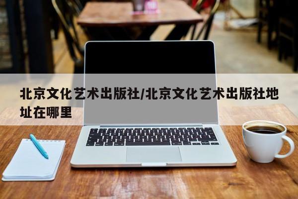 北京文化艺术出版社/北京文化艺术出版社地址在哪里