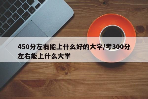 450分左右能上什么好的大学/考300分左右能上什么大学