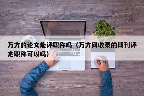 万方的论文能评职称吗(万方网收录的期刊评定职称可以吗)