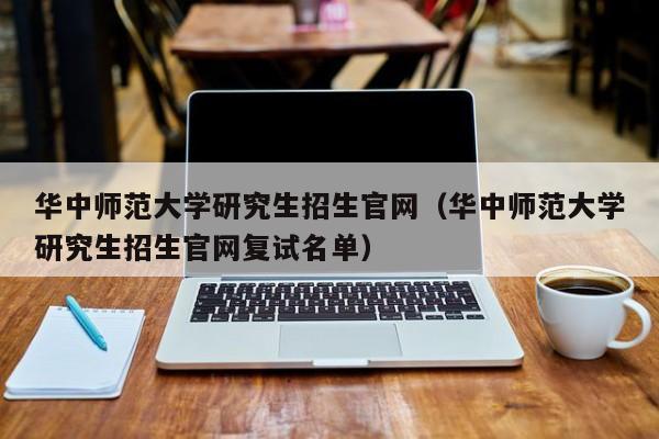华中师范大学研究生招生官网(华中师范大学研究生招生官网复试名单)