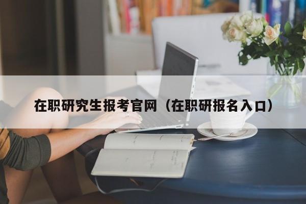 在职研究生报考官网(在职研报名入口)