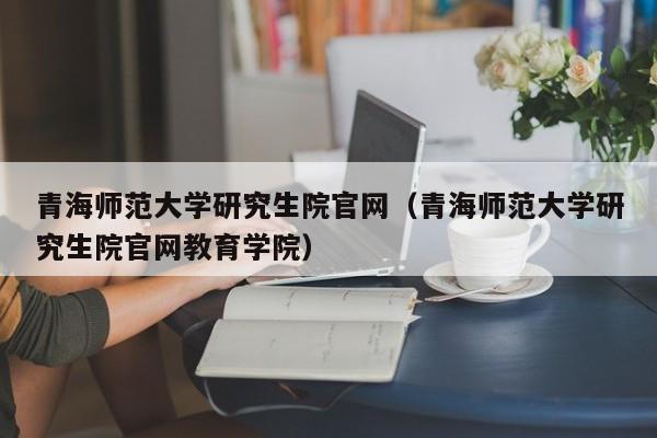 青海师范大学研究生院官网(青海师范大学研究生院官网教育学院)