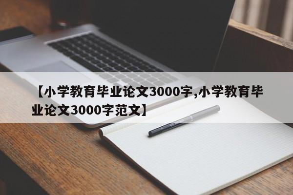 【小学教育毕业论文3000字,小学教育毕业论文3000字范文】