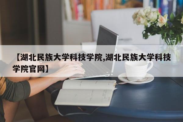 【湖北民族大学科技学院,湖北民族大学科技学院官网】